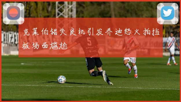 克莱伯错失良机引发乔迪怒火拍挡板场面尴尬