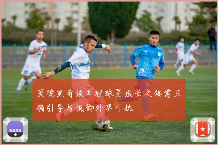 莫德里奇谈年轻球员成长之路需正确引导与抵御外界干扰