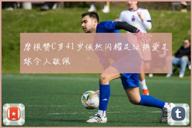 摩根赞C罗41岁依然闪耀足坛热爱足球令人敬佩