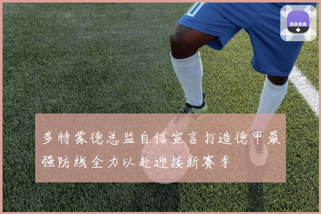 多特蒙德总监自信宣言打造德甲最强防线全力以赴迎接新赛季