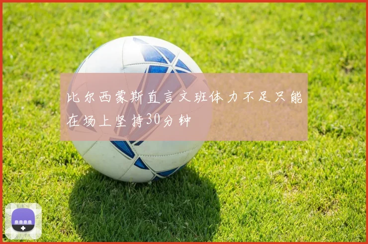 比尔西蒙斯直言文班体力不足只能在场上坚持30分钟