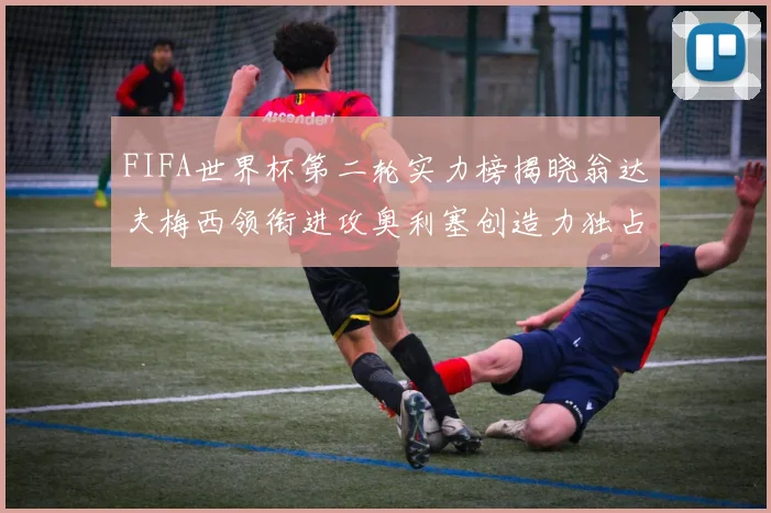 FIFA世界杯第二轮实力榜揭晓翁达夫梅西领衔进攻奥利塞创造力独占鳌头