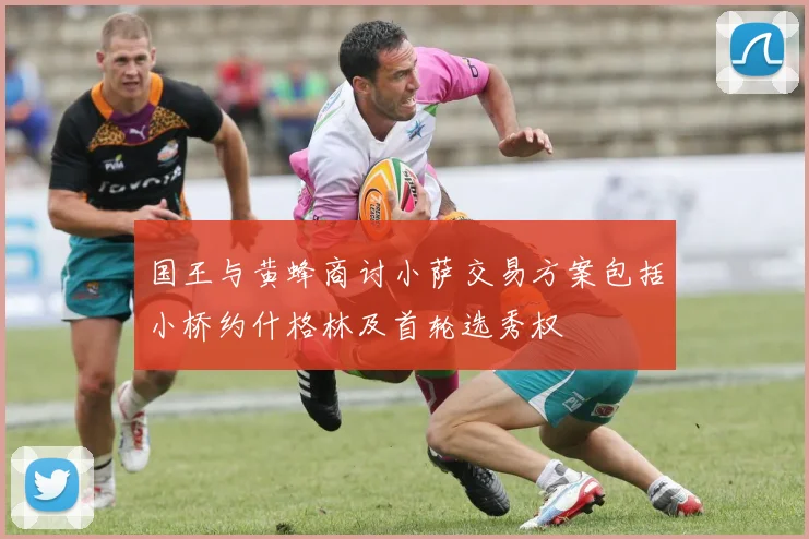 国王与黄蜂商讨小萨交易方案包括小桥约什格林及首轮选秀权