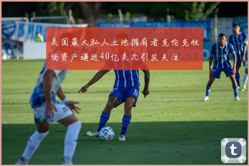 美国最大私人土地拥有者克伦克牧场资产逼近40亿美元引发关注