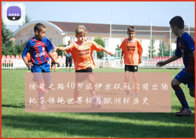 传奇之路40岁诺伊尔双冠门将出场纪录领跑世界杯与欧洲杯历史