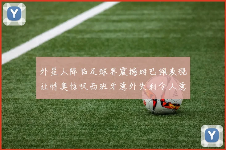 外星人降临足球界震撼姆巴佩表现让特奥惊叹西班牙意外失利令人意外