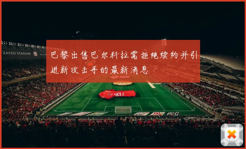 巴黎出售巴尔科拉需拒绝续约并引进新攻击手的最新消息
