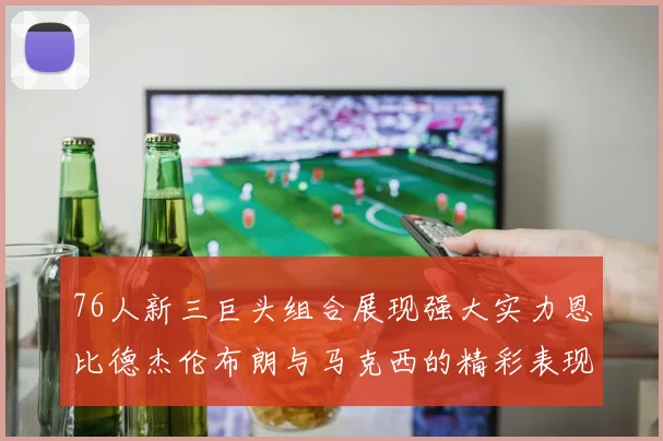 76人新三巨头组合展现强大实力恩比德杰伦布朗与马克西的精彩表现引发期待