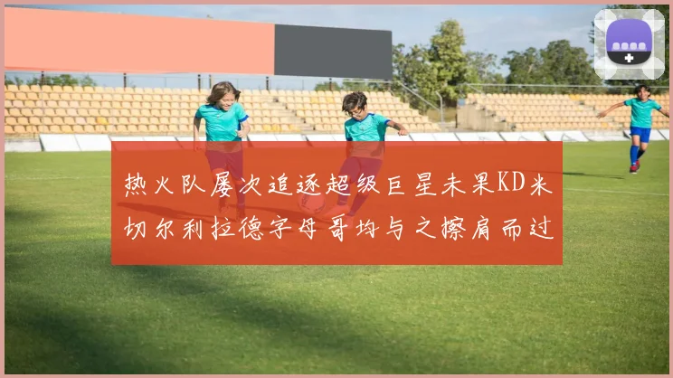 热火队屡次追逐超级巨星未果KD米切尔利拉德字母哥均与之擦肩而过