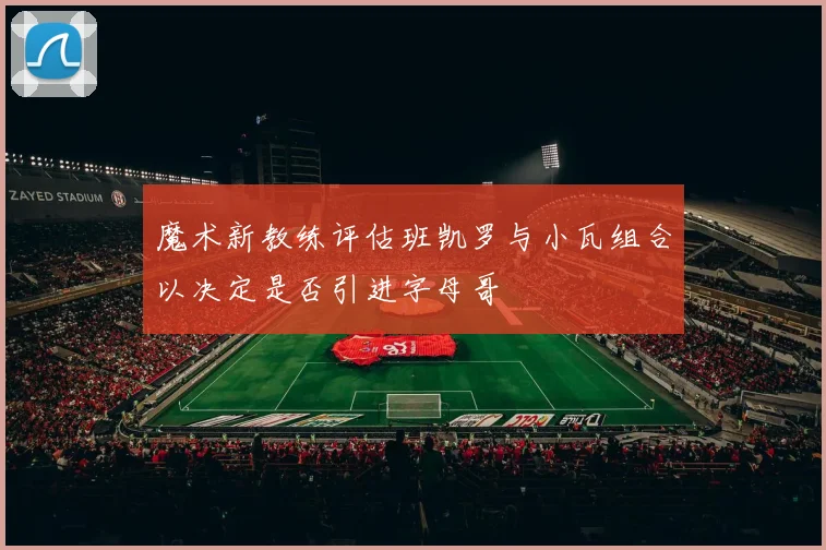 魔术新教练评估班凯罗与小瓦组合以决定是否引进字母哥