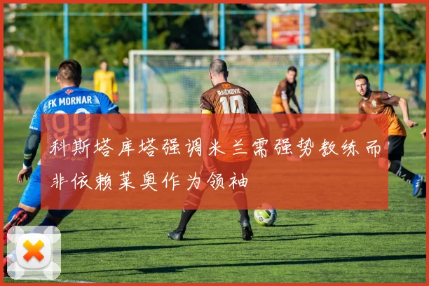 科斯塔库塔强调米兰需强势教练而非依赖莱奥作为领袖