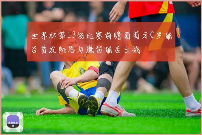 世界杯第13场比赛前瞻葡萄牙C罗能否首发凯恩与魔笛能否出战