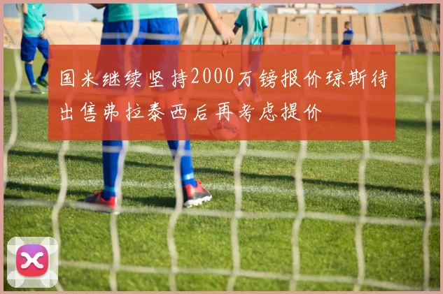 国米继续坚持2000万镑报价琼斯待出售弗拉泰西后再考虑提价